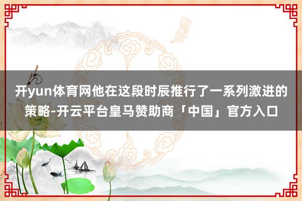 开yun体育网他在这段时辰推行了一系列激进的策略-开云平台皇马赞助商「中国」官方入口