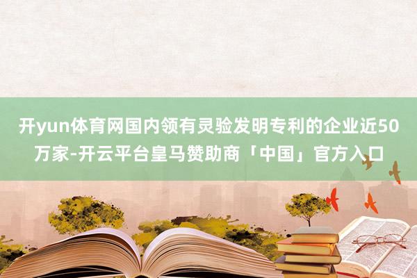开yun体育网国内领有灵验发明专利的企业近50万家-开云平台皇马赞助商「中国」官方入口