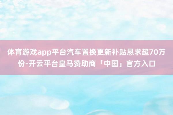 体育游戏app平台汽车置换更新补贴恳求超70万份-开云平台皇马赞助商「中国」官方入口