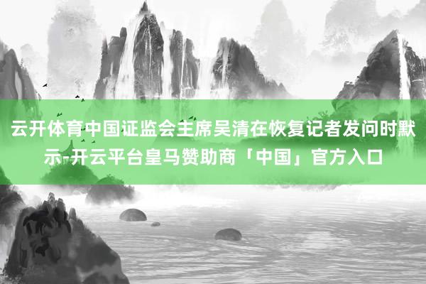 云开体育中国证监会主席吴清在恢复记者发问时默示-开云平台皇马赞助商「中国」官方入口