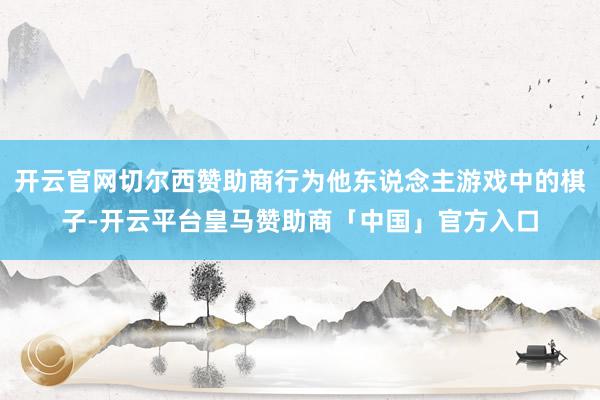 开云官网切尔西赞助商行为他东说念主游戏中的棋子-开云平台皇马赞助商「中国」官方入口
