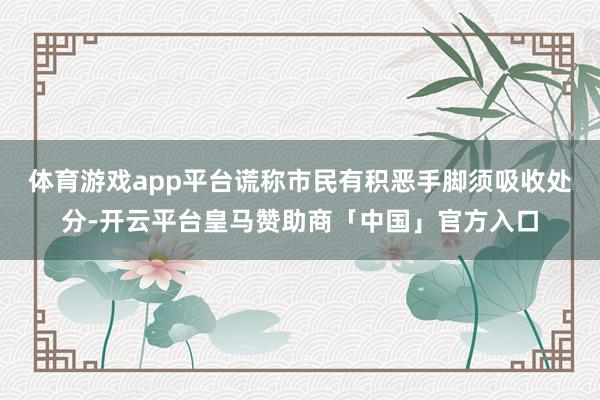 体育游戏app平台谎称市民有积恶手脚须吸收处分-开云平台皇马赞助商「中国」官方入口