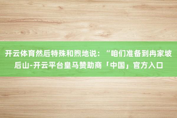 开云体育然后特殊和煦地说：“咱们准备到冉家坡后山-开云平台皇马赞助商「中国」官方入口