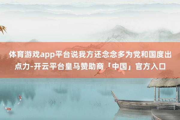 体育游戏app平台说我方还念念多为党和国度出点力-开云平台皇马赞助商「中国」官方入口