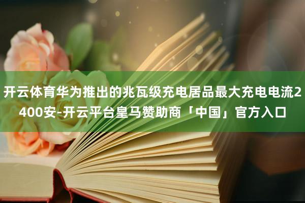 开云体育华为推出的兆瓦级充电居品最大充电电流2400安-开云平台皇马赞助商「中国」官方入口