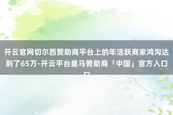 开云官网切尔西赞助商平台上的年活跃商家鸿沟达到了65万-开云平台皇马赞助商「中国」官方入口