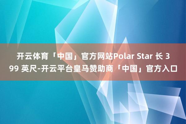 开云体育「中国」官方网站Polar Star 长 399 英尺-开云平台皇马赞助商「中国」官方入口
