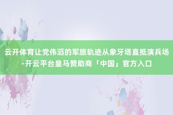 云开体育让党伟滔的军旅轨迹从象牙塔直抵演兵场-开云平台皇马赞助商「中国」官方入口