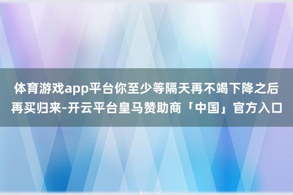体育游戏app平台你至少等隔天再不竭下降之后再买归来-开云平台皇马赞助商「中国」官方入口