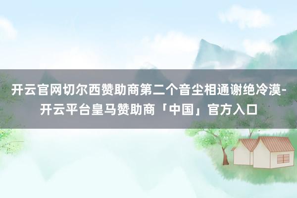 开云官网切尔西赞助商第二个音尘相通谢绝冷漠-开云平台皇马赞助商「中国」官方入口