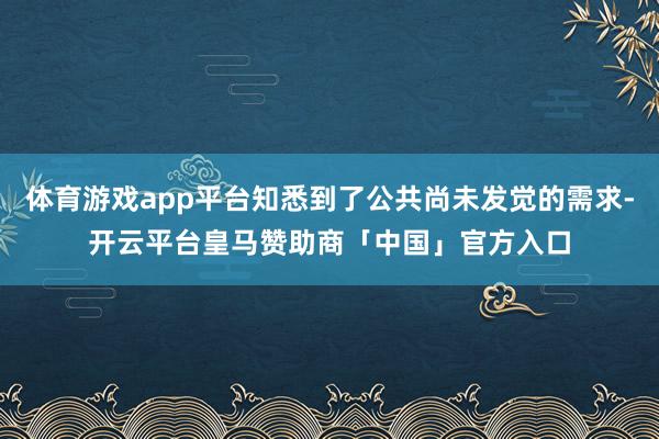 体育游戏app平台知悉到了公共尚未发觉的需求-开云平台皇马赞助商「中国」官方入口