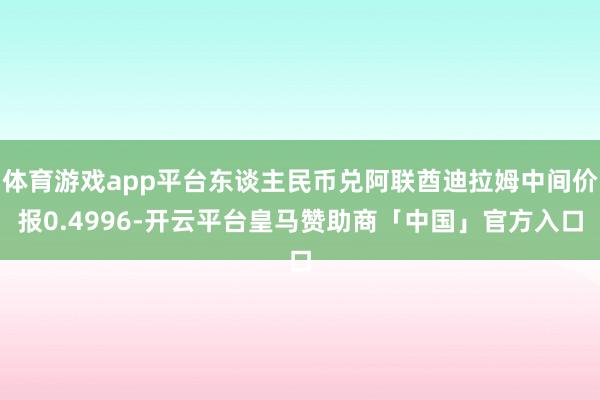 体育游戏app平台东谈主民币兑阿联酋迪拉姆中间价报0.4996-开云平台皇马赞助商「中国」官方入口